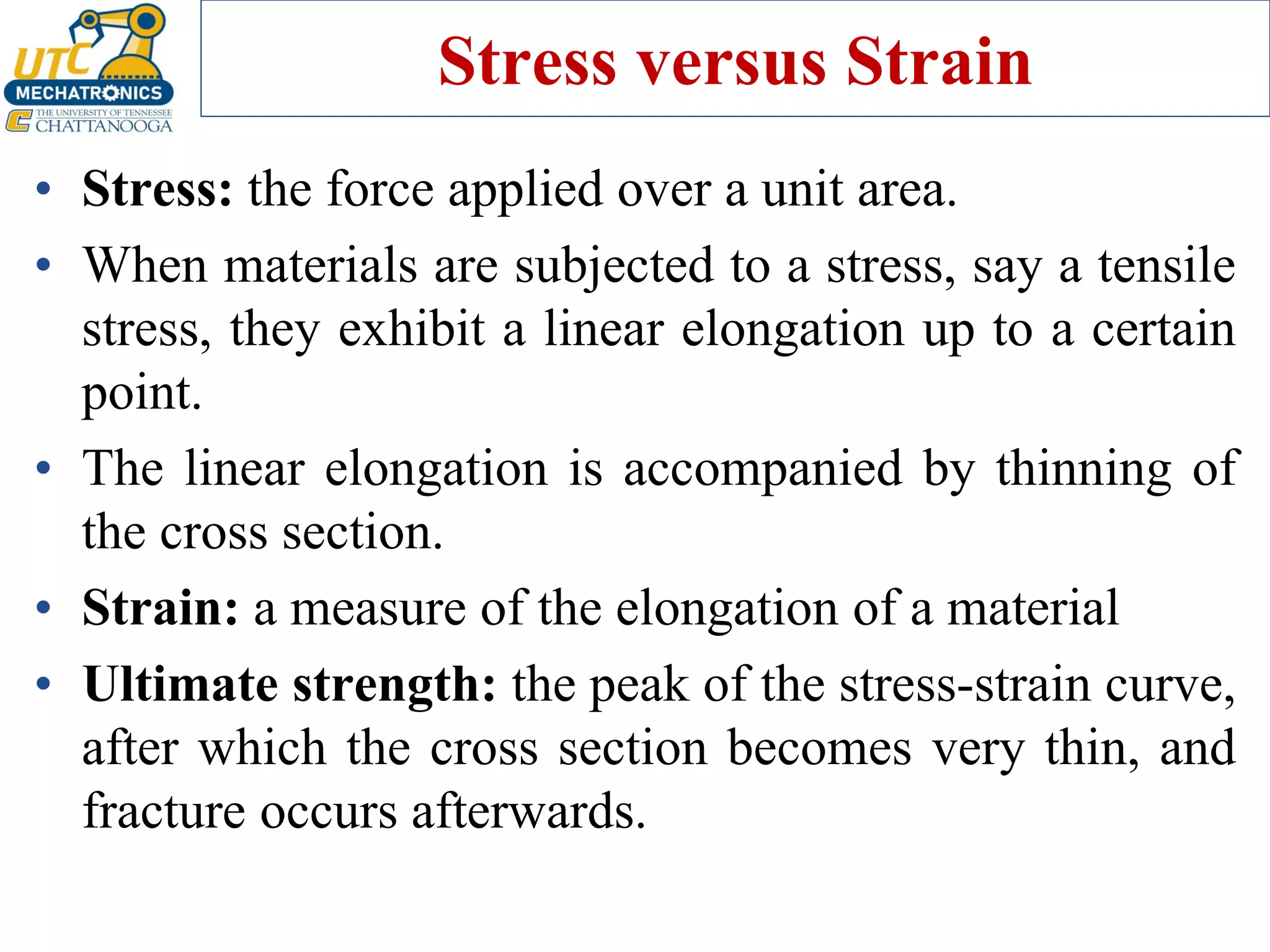 Stress versus Strain
• Stress: the force applied over a unit area.
• When materials are subjected to a stress, say a tensile
stress, they exhibit a linear elongation up to a certain
point.
• The linear elongation is accompanied by thinning of
the cross section.
• Strain: a measure of the elongation of a material
• Ultimate strength: the peak of the stress-strain curve,
after which the cross section becomes very thin, and
fracture occurs afterwards.
 