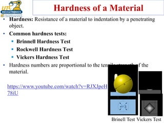 Hardness of a Material
• Hardness: Resistance of a material to indentation by a penetrating
object.
• Common hardness tests:
▪ Brinnell Hardness Test
▪ Rockwell Hardness Test
▪ Vickers Hardness Test
• Hardness numbers are proportional to the tensile strength of the
material.
Brinell Test Vickers Test
https://www.youtube.com/watch?v=RJXJpeH
78iU
 