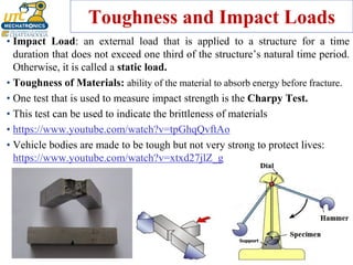 Toughness and Impact Loads
• Impact Load: an external load that is applied to a structure for a time
duration that does not exceed one third of the structure’s natural time period.
Otherwise, it is called a static load.
• Toughness of Materials: ability of the material to absorb energy before fracture.
• One test that is used to measure impact strength is the Charpy Test.
• This test can be used to indicate the brittleness of materials
• https://www.youtube.com/watch?v=tpGhqQvftAo
• Vehicle bodies are made to be tough but not very strong to protect lives:
https://www.youtube.com/watch?v=xtxd27jlZ_g
 