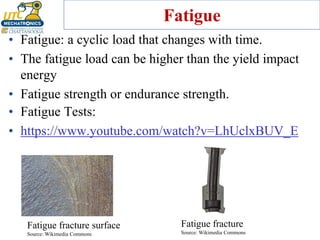 Fatigue
• Fatigue: a cyclic load that changes with time.
• The fatigue load can be higher than the yield impact
energy
• Fatigue strength or endurance strength.
Fatigue fracture
Source: Wikimedia Commons
Fatigue fracture surface
Source: Wikimedia Commons
• Fatigue Tests:
• https://www.youtube.com/watch?v=LhUclxBUV_E
 