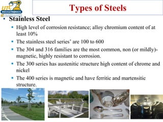 Types of Steels
• Stainless Steel
▪ High level of corrosion resistance; alloy chromium content of at
least 10%
▪ The stainless steel series’ are 100 to 600
▪ The 304 and 316 families are the most common, non (or mildly)-
magnetic, highly resistant to corrosion.
▪ The 300 series has austenitic structure high content of chrome and
nickel
▪ The 400 series is magnetic and have ferritic and martensitic
structure.
 