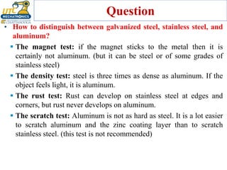 Question
• How to distinguish between galvanized steel, stainless steel, and
aluminum?
▪ The magnet test: if the magnet sticks to the metal then it is
certainly not aluminum. (but it can be steel or of some grades of
stainless steel)
▪ The density test: steel is three times as dense as aluminum. If the
object feels light, it is aluminum.
▪ The rust test: Rust can develop on stainless steel at edges and
corners, but rust never develops on aluminum.
▪ The scratch test: Aluminum is not as hard as steel. It is a lot easier
to scratch aluminum and the zinc coating layer than to scratch
stainless steel. (this test is not recommended)
 