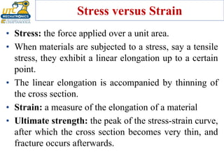 Stress versus Strain
• Stress: the force applied over a unit area.
• When materials are subjected to a stress, say a tensile
stress, they exhibit a linear elongation up to a certain
point.
• The linear elongation is accompanied by thinning of
the cross section.
• Strain: a measure of the elongation of a material
• Ultimate strength: the peak of the stress-strain curve,
after which the cross section becomes very thin, and
fracture occurs afterwards.
 