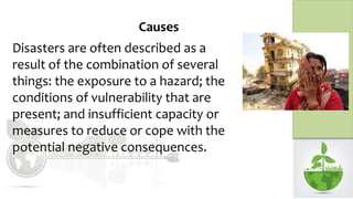 Causes
Disasters are often described as a
result of the combination of several
things: the exposure to a hazard; the
conditions of vulnerability that are
present; and insufficient capacity or
measures to reduce or cope with the
potential negative consequences.
 