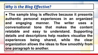 ● The sample blog is effective because it presents
authentic personal experiences in an organized
and engaging manner. The writer uses a
conversational tone that makes the content
relatable and easy to understand. Supporting
details and descriptions help readers visualize the
experiences being shared, while the clear
organization allows the ideas to flow smoothly from
one paragraph to another.
Why is the Blog Effective?
 