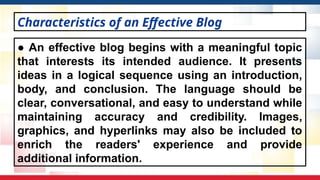 ● An effective blog begins with a meaningful topic
that interests its intended audience. It presents
ideas in a logical sequence using an introduction,
body, and conclusion. The language should be
clear, conversational, and easy to understand while
maintaining accuracy and credibility. Images,
graphics, and hyperlinks may also be included to
enrich the readers' experience and provide
additional information.
Characteristics of an Effective Blog
 