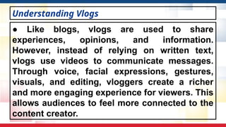 ● Like blogs, vlogs are used to share
experiences, opinions, and information.
However, instead of relying on written text,
vlogs use videos to communicate messages.
Through voice, facial expressions, gestures,
visuals, and editing, vloggers create a richer
and more engaging experience for viewers. This
allows audiences to feel more connected to the
content creator.
Understanding Vlogs
 