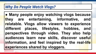 ● Many people enjoy watching vlogs because
they are entertaining, informative, and
relatable. Vlogs allow viewers to experience
different places, lifestyles, hobbies, and
perspectives through video. They also help
audiences learn new skills, discover useful
information, and feel inspired by the real-life
experiences shared by vloggers.
Why Do People Watch Vlogs?
 