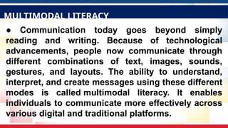 ● Communication today goes beyond simply
reading and writing. Because of technological
advancements, people now communicate through
different combinations of text, images, sounds,
gestures, and layouts. The ability to understand,
interpret, and create messages using these different
modes is called multimodal literacy. It enables
individuals to communicate more effectively across
various digital and traditional platforms.
MULTIMODAL LITERACY
 