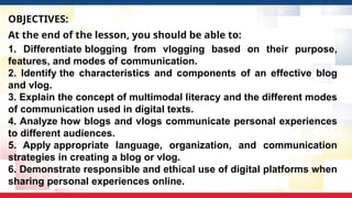 OBJECTIVES:
At the end of the lesson, you should be able to:
1. Differentiate blogging from vlogging based on their purpose,
features, and modes of communication.
2. Identify the characteristics and components of an effective blog
and vlog.
3. Explain the concept of multimodal literacy and the different modes
of communication used in digital texts.
4. Analyze how blogs and vlogs communicate personal experiences
to different audiences.
5. Apply appropriate language, organization, and communication
strategies in creating a blog or vlog.
6. Demonstrate responsible and ethical use of digital platforms when
sharing personal experiences online.
 