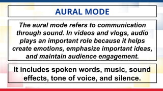 AURAL MODE
It includes spoken words, music, sound
effects, tone of voice, and silence.
The aural mode refers to communication
through sound. In videos and vlogs, audio
plays an important role because it helps
create emotions, emphasize important ideas,
and maintain audience engagement.
 