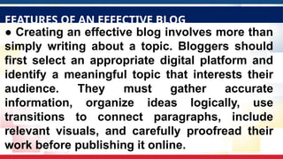 ● Creating an effective blog involves more than
simply writing about a topic. Bloggers should
first select an appropriate digital platform and
identify a meaningful topic that interests their
audience. They must gather accurate
information, organize ideas logically, use
transitions to connect paragraphs, include
relevant visuals, and carefully proofread their
work before publishing it online.
FEATURES OF AN EFFECTIVE BLOG
 