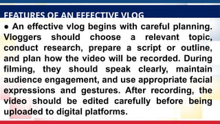 ● An effective vlog begins with careful planning.
Vloggers should choose a relevant topic,
conduct research, prepare a script or outline,
and plan how the video will be recorded. During
filming, they should speak clearly, maintain
audience engagement, and use appropriate facial
expressions and gestures. After recording, the
video should be edited carefully before being
uploaded to digital platforms.
FEATURES OF AN EFFECTIVE VLOG
 
