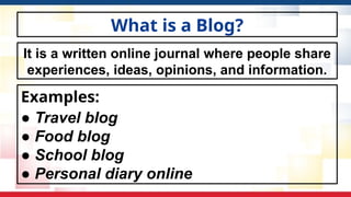 What is a Blog?
Examples:
● Travel blog
● Food blog
● School blog
● Personal diary online
It is a written online journal where people share
experiences, ideas, opinions, and information.
 