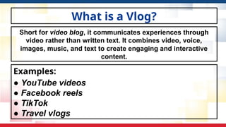 What is a Vlog?
Examples:
● YouTube videos
● Facebook reels
● TikTok
● Travel vlogs
Short for video blog, it communicates experiences through
video rather than written text. It combines video, voice,
images, music, and text to create engaging and interactive
content.
 