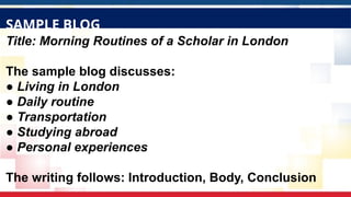 Title: Morning Routines of a Scholar in London
The sample blog discusses:
● Living in London
● Daily routine
● Transportation
● Studying abroad
● Personal experiences
The writing follows: Introduction, Body, Conclusion
SAMPLE BLOG
 
