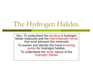 The Hydrogen Halides. Aim: To understand the  bonding  in hydrogen halide molecules and the  intermolecular forces  that exist between the molecules To explain and identify the trend in  boiling points  for Hydrogen halides. To understand the  acidic  nature of the  hydrogen halides 