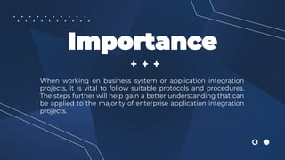 Importance
When working on business system or application integration
projects, it is vital to follow suitable protocols and procedures.
The steps further will help gain a better understanding that can
be applied to the majority of enterprise application integration
projects.
 