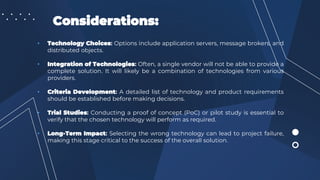 Considerations:
• Technology Choices: Options include application servers, message brokers, and
distributed objects.
• Integration of Technologies: Often, a single vendor will not be able to provide a
complete solution. It will likely be a combination of technologies from various
providers.
• Criteria Development: A detailed list of technology and product requirements
should be established before making decisions.
• Trial Studies: Conducting a proof of concept (PoC) or pilot study is essential to
verify that the chosen technology will perform as required.
• Long-Term Impact: Selecting the wrong technology can lead to project failure,
making this stage critical to the success of the overall solution.
 