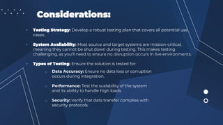 Considerations:
• Testing Strategy: Develop a robust testing plan that covers all potential use
cases.
• System Availability: Most source and target systems are mission-critical,
meaning they cannot be shut down during testing. This makes testing
challenging, as you’ll need to ensure no disruption occurs in live environments.
• Types of Testing: Ensure the solution is tested for:
o Data Accuracy: Ensure no data loss or corruption
occurs during integration.
o Performance: Test the scalability of the system
and its ability to handle high loads.
o Security: Verify that data transfer complies with
security protocols.
 