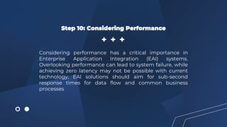 Step 10: Considering Performance
Considering performance has a critical importance in
Enterprise Application Integration (EAI) systems.
Overlooking performance can lead to system failure, while
achieving zero latency may not be possible with current
technology, EAI solutions should aim for sub-second
response times for data flow and common business
processes
 