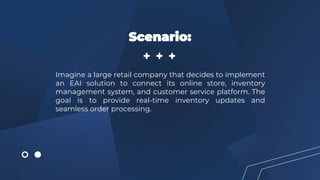 Imagine a large retail company that decides to implement
an EAI solution to connect its online store, inventory
management system, and customer service platform. The
goal is to provide real-time inventory updates and
seamless order processing.
Scenario:
 