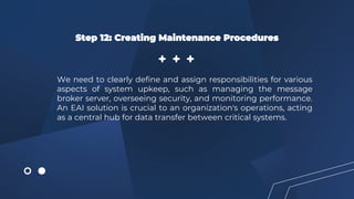 Step 12: Creating Maintenance Procedures
We need to clearly define and assign responsibilities for various
aspects of system upkeep, such as managing the message
broker server, overseeing security, and monitoring performance.
An EAI solution is crucial to an organization's operations, acting
as a central hub for data transfer between critical systems.
 