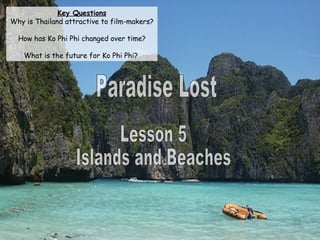 Paradise Lost Lesson 5 Islands and Beaches Key Questions Why is Thailand attractive to film-makers? How has Ko Phi Phi changed over time? What is the future for Ko Phi Phi?  