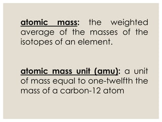 atomic mass: the weighted
average of the masses of the
isotopes of an element.
atomic mass unit (amu): a unit
of mass equal to one-twelfth the
mass of a carbon-12 atom
 
