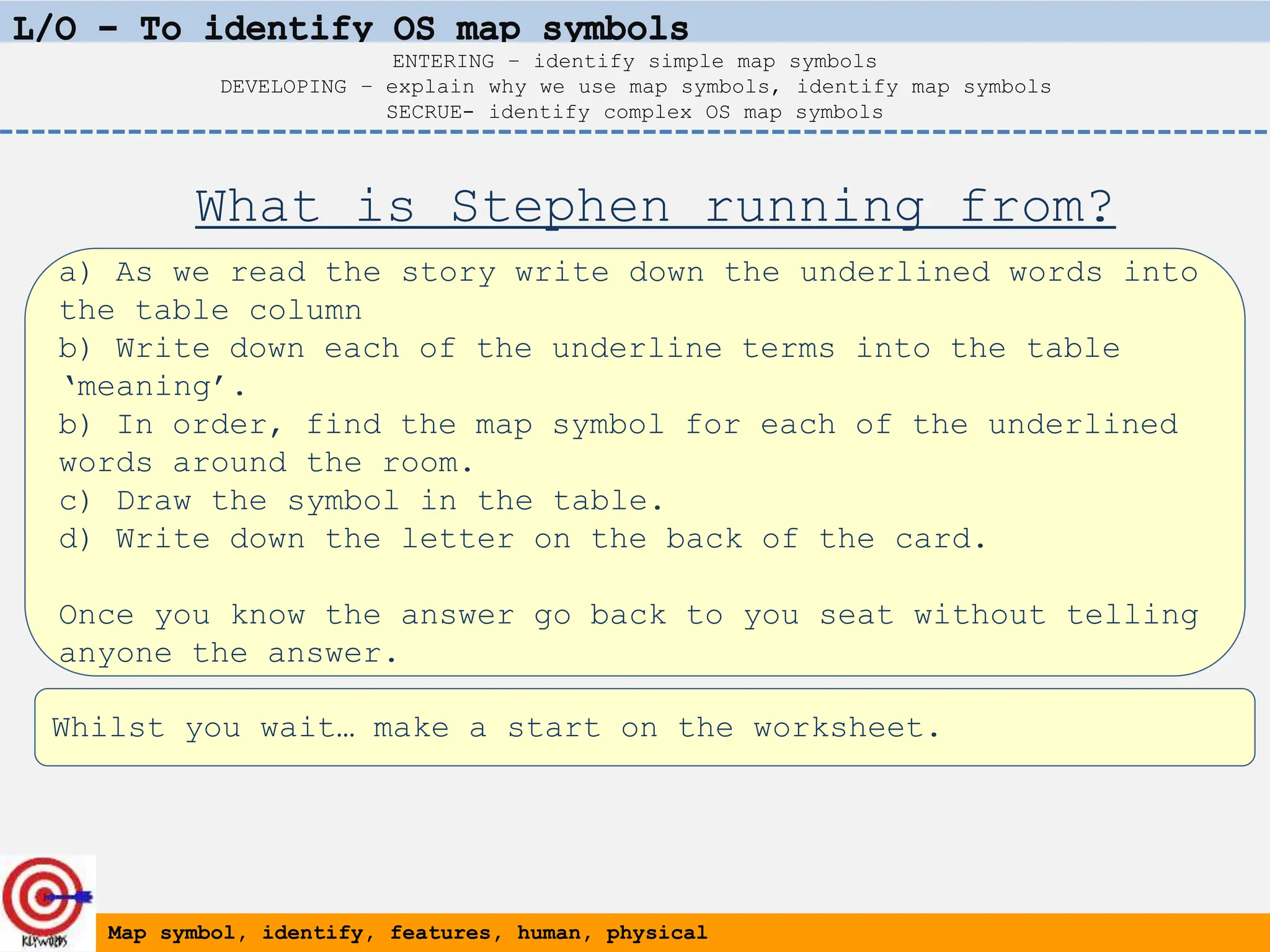 a) As we read the story write down the underlined words into
the table column
b) Write down each of the underline terms into the table
‘meaning’.
b) In order, find the map symbol for each of the underlined
words around the room.
c) Draw the symbol in the table.
d) Write down the letter on the back of the card.
Once you know the answer go back to you seat without telling
anyone the answer.
Map symbol, identify, features, human, physical
ENTERING – identify simple map symbols
DEVELOPING – explain why we use map symbols, identify map symbols
SECRUE- identify complex OS map symbols
What is Stephen running from?
Whilst you wait… make a start on the worksheet.
 