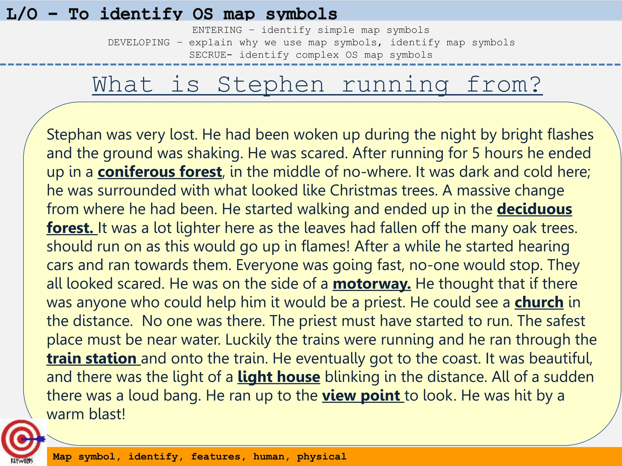 Stephan was very lost. He had been woken up during the night by bright flashes
and the ground was shaking. He was scared. After running for 5 hours he ended
up in a coniferous forest, in the middle of no-where. It was dark and cold here;
he was surrounded with what looked like Christmas trees. A massive change
from where he had been. He started walking and ended up in the deciduous
forest. It was a lot lighter here as the leaves had fallen off the many oak trees.
should run on as this would go up in flames! After a while he started hearing
cars and ran towards them. Everyone was going fast, no-one would stop. They
all looked scared. He was on the side of a motorway. He thought that if there
was anyone who could help him it would be a priest. He could see a church in
the distance. No one was there. The priest must have started to run. The safest
place must be near water. Luckily the trains were running and he ran through the
train station and onto the train. He eventually got to the coast. It was beautiful,
and there was the light of a light house blinking in the distance. All of a sudden
there was a loud bang. He ran up to the view point to look. He was hit by a
warm blast!
Map symbol, identify, features, human, physical
ENTERING – identify simple map symbols
DEVELOPING – explain why we use map symbols, identify map symbols
SECRUE- identify complex OS map symbols
What is Stephen running from?
 