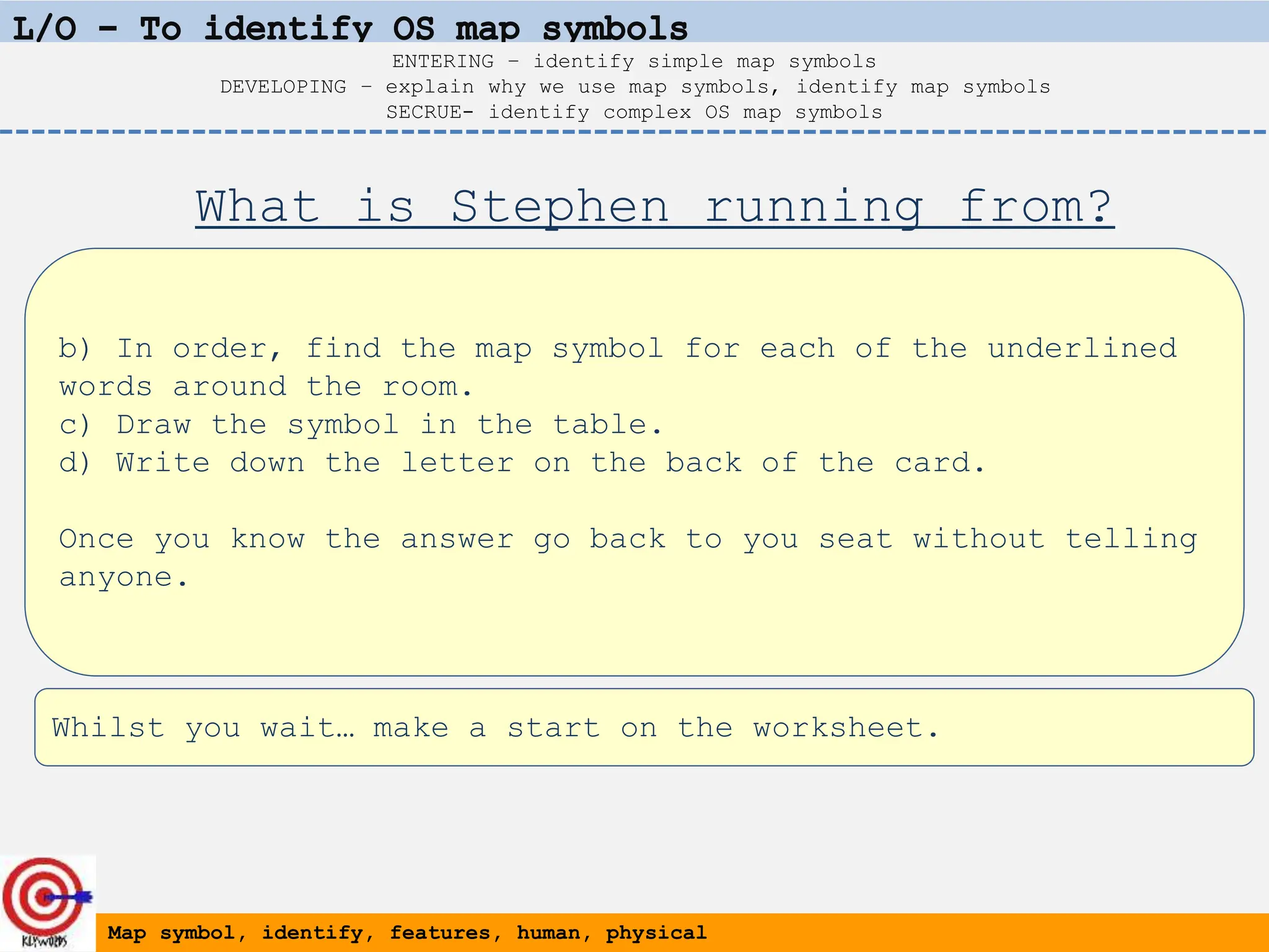 b) In order, find the map symbol for each of the underlined
words around the room.
c) Draw the symbol in the table.
d) Write down the letter on the back of the card.
Once you know the answer go back to you seat without telling
anyone.
Map symbol, identify, features, human, physical
ENTERING – identify simple map symbols
DEVELOPING – explain why we use map symbols, identify map symbols
SECRUE- identify complex OS map symbols
What is Stephen running from?
Whilst you wait… make a start on the worksheet.
 