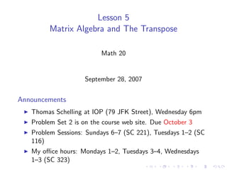 Lesson 5
         Matrix Algebra and The Transpose

                          Math 20


                    September 28, 2007


Announcements
   Thomas Schelling at IOP (79 JFK Street), Wednesday 6pm
   Problem Set 2 is on the course web site. Due October 3
   Problem Sessions: Sundays 6–7 (SC 221), Tuesdays 1–2 (SC
   116)
   My oﬃce hours: Mondays 1–2, Tuesdays 3–4, Wednesdays
   1–3 (SC 323)