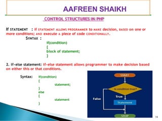 PIMPRI CHINCHWAD EDUCATION TRUST’S
S.B.PATIL COLLEGE OF
Science and Commerce, Ravet
CONTROL STRUCTURES IN PHP
If STATEMENT : if STATEMENT ALLOWS PROGRAMMER to MAKE decision, BASED on one or
more conditions; AND execute A piece of code CONDITIONALLY.
SYNTAX :
if(condition)
{
block of statement;
}
2. If-else statement: if-else statement allows programmer to make decision based
on either this or that conditions.
Syntax: if(condition)
{
statement;
}
else
{
statement
}
16
AAFREEN SHAIKH
 