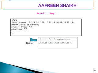 PIMPRI CHINCHWAD EDUCATION TRUST’S
S.B.PATIL COLLEGE OF
Science and Commerce, Ravet
foreach…….loop
Output
<?php
$array1 = array(1, 2, 3, 4, 6, 22, 32, 12, 11, 14, 16, 17, 18, 19, 28);
foreach ($array1 as $value1) {
$value1 = $value1 * 2;
echo $value1.", ";
}
?>
20
AAFREEN SHAIKH
 