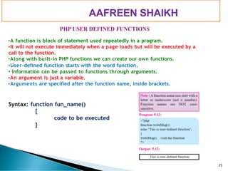 PIMPRI CHINCHWAD EDUCATION TRUST’S
S.B.PATIL COLLEGE OF
Science and Commerce, Ravet
•A function is block of statement used repeatedly in a program.
•It will not execute immediately when a page loads but will be executed by a
call to the function.
•Along with built-in PHP functions we can create our own functions.
•User-defined function starts with the word function.
• Information can be passed to functions through arguments.
•An argument is just a variable.
•Arguments are specified after the function name, inside brackets.
Syntax: function fun_name()
{
code to be executed
}
25
AAFREEN SHAIKH
 
