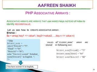 PIMPRI CHINCHWAD EDUCATION TRUST’S
S.B.PATIL COLLEGE OF
Science and Commerce, Ravet
PHP ASSOCIATIVE ARRAYS :
ASSOCIATIVE ARRAYS ARE ARRAYS THAT use NAMED keys INSTEAD of index to
identify RECORD/VALUE.
Let us see how to CREATE ASSOCIATIVE ARRAY.
SYNTAX :
$a = array( key1 => value1, key2=>value2, ...,key n => value n)
VALUES of ‘STUDENT_MARK’ ARRAY ARE
stored in following WAY:
28
AAFREEN SHAIKH
 