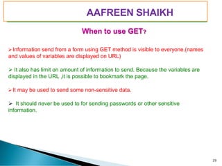 PIMPRI CHINCHWAD EDUCATION TRUST’S
S.B.PATIL COLLEGE OF
Science and Commerce, Ravet
When to use GET?
➢Information send from a form using GET method is visible to everyone.(names
and values of variables are displayed on URL)
➢ It also has limit on amount of information to send. Because the variables are
displayed in the URL ,it is possible to bookmark the page.
➢It may be used to send some non-sensitive data.
➢ It should never be used to for sending passwords or other sensitive
information.
29
AAFREEN SHAIKH
 