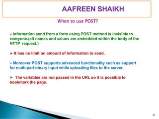 PIMPRI CHINCHWAD EDUCATION TRUST’S
S.B.PATIL COLLEGE OF
Science and Commerce, Ravet
When to use POST?
➢Information send from a form using POST method is invisible to
everyone.(all names and values are embedded within the body of the
HTTP request.)
➢ It has no limit on amount of information to send.
➢Moreover POST supports advanced functionality such as support
for multi-part binary input while uploading files to the server.
➢ The variables are not passed in the URL so it is possible to
bookmark the page.
32
AAFREEN SHAIKH
 