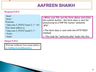 PIMPRI CHINCHWAD EDUCATION TRUST’S
S.B.PATIL COLLEGE OF
Science and Commerce, Ravet
➢When user fills out the form above and clicks
the submit button , the form data is sent for
processing to a PHP file names “welcome
.php”.
➢The form data is sent with the HTTP POST
method.
34
➢ The code for “welcome.php” looks like this
AAFREEN SHAIKH
 