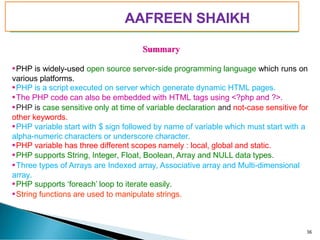 PIMPRI CHINCHWAD EDUCATION TRUST’S
S.B.PATIL COLLEGE OF
Science and Commerce, Ravet
Summary
PHP is widely-used open source server-side programming language which runs on
various platforms.
PHP is a script executed on server which generate dynamic HTML pages.
The PHP code can also be embedded with HTML tags using <?php and ?>.
PHP is case sensitive only at time of variable declaration and not-case sensitive for
other keywords.
PHP variable start with $ sign followed by name of variable which must start with a
alpha-numeric characters or underscore character.
PHP variable has three different scopes namely : local, global and static.
PHP supports String, Integer, Float, Boolean, Array and NULL data types.
Three types of Arrays are Indexed array, Associative array and Multi-dimensional
array.
PHP supports ‘foreach’ loop to iterate easily.
String functions are used to manipulate strings.
36
AAFREEN SHAIKH
 