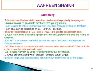 PIMPRI CHINCHWAD EDUCATION TRUST’S
S.B.PATIL COLLEGE OF
Science and Commerce, Ravet
Summary
A function is a block of statements that can be used repeatedly in a program.
Information can be passed to functions through arguments.
Form is used to collect information from user and process or store in database.
Form data can be submitted by GET or POST method.
The PHP superglobals $_GET and $_POST are used to collect form-data.
$_GET is an array of variables passed via the URL parameters and are visible to
everyone.
$_POST is an array of variables passed via the HTTP POST method and are
invisible to others.
GET has limits on the amount of information to send whereas POST has no limits
on the amount of information to send.
GET should NEVER be used for sending sensitive information.
Cookies are sent along when browser requests server pages.
Session helps web application to maintain user information on all the pages.
37
AAFREEN SHAIKH
 