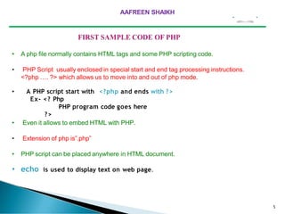 5
• A php file normally contains HTML tags and some PHP scripting code.
• PHP Script usually enclosed in special start and end tag processing instructions.
<?php …. ?> which allows us to move into and out of php mode.
• A PHP script start with <?php and ends with ?>
Ex- <? Php
PHP program code goes here
?>
• Even it allows to embed HTML with PHP.
• Extension of php is”.php”
• PHP script can be placed anywhere in HTML document.
• echo is used to display text on web page.
AAFREEN SHAIKH
 