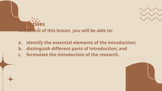 Objectives
At the end of this lesson, you will be able to:
a. identify the essential elements of the introduction;
b. distinguish different parts of introduction; and
c. formulate the introduction of the research.
 