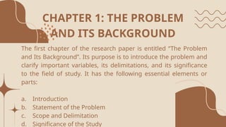 CHAPTER 1: THE PROBLEM
AND ITS BACKGROUND
The first chapter of the research paper is entitled “The Problem
and Its Background”. Its purpose is to introduce the problem and
clarify important variables, its delimitations, and its significance
to the field of study. It has the following essential elements or
parts:
a. Introduction
b. Statement of the Problem
c. Scope and Delimitation
d. Significance of the Study
 