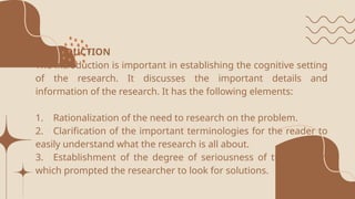 INTRODUCTION
The introduction is important in establishing the cognitive setting
of the research. It discusses the important details and
information of the research. It has the following elements:
1. Rationalization of the need to research on the problem.
2. Clarification of the important terminologies for the reader to
easily understand what the research is all about.
3. Establishment of the degree of seriousness of the problem
which prompted the researcher to look for solutions.
 