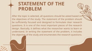 After the topic is selected, all questions should be asked based on
the objectives of the study. The statement of the problem should
be sufficiently focused and designed to formulate clear research
questions. It is one of the most important pieces of the research
design. Basically, it defines what the researcher wants to learn or
understand. In writing the statement of the problem, it includes
the objective of the study and enumerates the research questions.
STATEMENT OF THE
PROBLEM
 