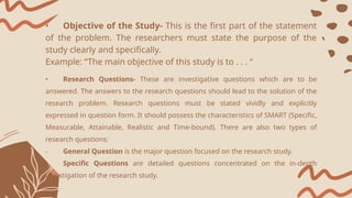 • Objective of the Study- This is the first part of the statement
of the problem. The researchers must state the purpose of the
study clearly and specifically.
Example: “The main objective of this study is to . . . “
• Research Questions- These are investigative questions which are to be
answered. The answers to the research questions should lead to the solution of the
research problem. Research questions must be stated vividly and explicitly
expressed in question form. It should possess the characteristics of SMART (Specific,
Measurable, Attainable, Realistic and Time-bound). There are also two types of
research questions:
- General Question is the major question focused on the research study.
- Specific Questions are detailed questions concentrated on the in-depth
investigation of the research study.
 