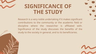 Research is a very noble undertaking if it makes significant
contributions to the community or the academic field or
discipline where the researcher is affiliated with.
Significance of the study discusses the benefits of the
study to the society in general, and to its beneficiaries.
SIGNIFICANCE OF
THE STUDY
 