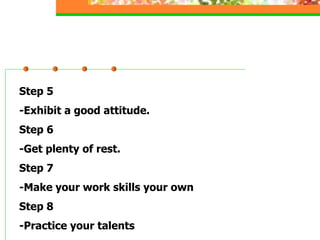 Step 5
-Exhibit a good attitude.
Step 6
-Get plenty of rest.
Step 7
-Make your work skills your own
Step 8
-Practice your talents
 